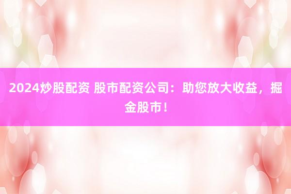 2024炒股配资 股市配资公司：助您放大收益，掘金股市！