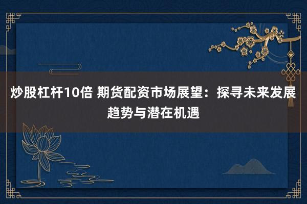 炒股杠杆10倍 期货配资市场展望：探寻未来发展趋势与潜在机遇