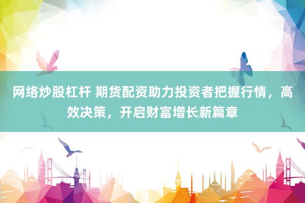 网络炒股杠杆 期货配资助力投资者把握行情，高效决策，开启财富增长新篇章