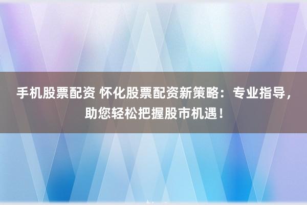 手机股票配资 怀化股票配资新策略：专业指导，助您轻松把握股市机遇！