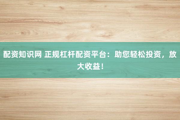 配资知识网 正规杠杆配资平台：助您轻松投资，放大收益！