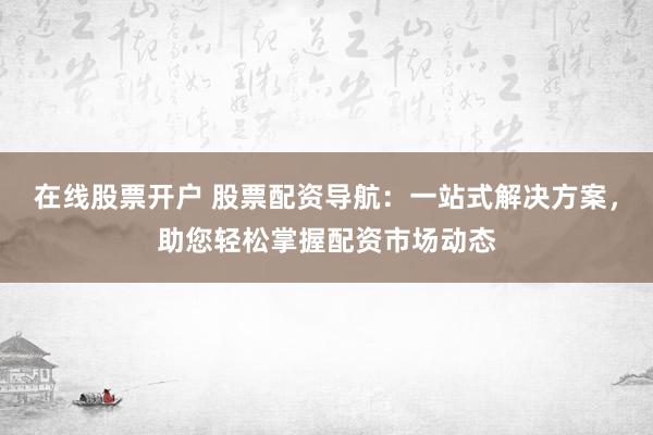 在线股票开户 股票配资导航：一站式解决方案，助您轻松掌握配资市场动态