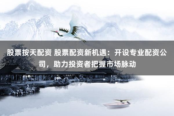股票按天配资 股票配资新机遇：开设专业配资公司，助力投资者把握市场脉动