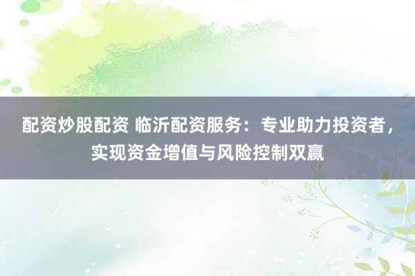 配资炒股配资 临沂配资服务：专业助力投资者，实现资金增值与风险控制双赢