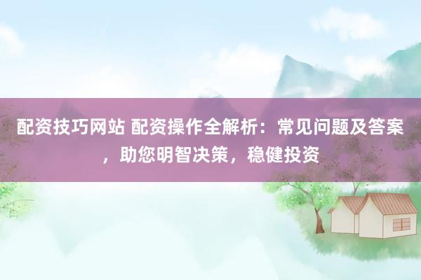 配资技巧网站 配资操作全解析：常见问题及答案，助您明智决策，稳健投资