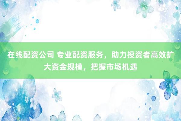 在线配资公司 专业配资服务，助力投资者高效扩大资金规模，把握市场机遇