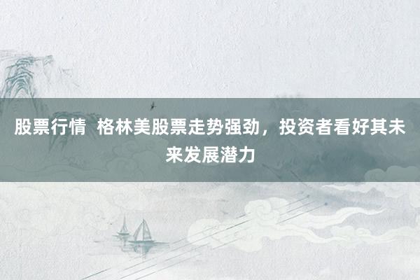 股票行情  格林美股票走势强劲，投资者看好其未来发展潜力