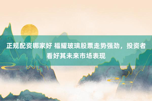 正规配资哪家好 福耀玻璃股票走势强劲，投资者看好其未来市场表现