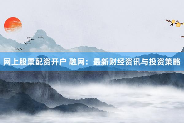 网上股票配资开户 融网：最新财经资讯与投资策略