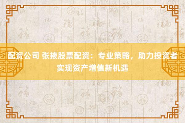 配资公司 张掖股票配资：专业策略，助力投资者实现资产增值新机遇