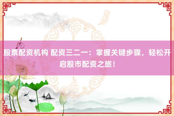 股票配资机构 配资三二一：掌握关键步骤，轻松开启股市配资之旅！
