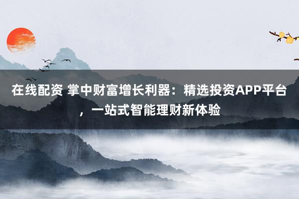 在线配资 掌中财富增长利器：精选投资APP平台，一站式智能理财新体验
