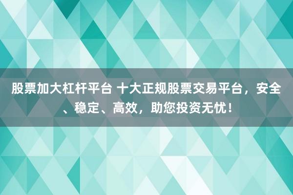 股票加大杠杆平台 十大正规股票交易平台，安全、稳定、高效，助您投资无忧！