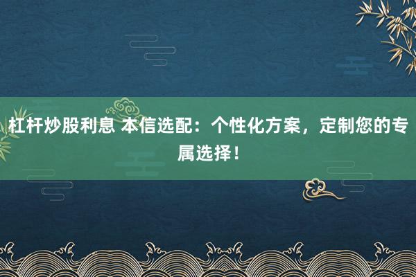 杠杆炒股利息 本信选配：个性化方案，定制您的专属选择！