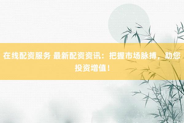 在线配资服务 最新配资资讯：把握市场脉搏，助您投资增值！