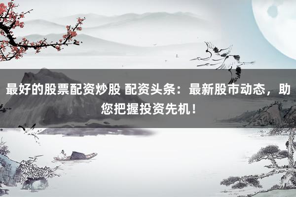 最好的股票配资炒股 配资头条：最新股市动态，助您把握投资先机！