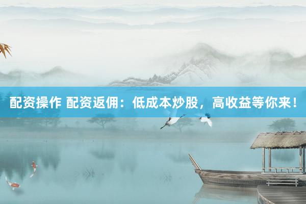 配资操作 配资返佣：低成本炒股，高收益等你来！