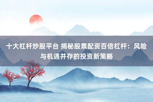 十大杠杆炒股平台 揭秘股票配资百倍杠杆：风险与机遇并存的投资新策略