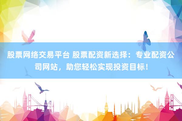 股票网络交易平台 股票配资新选择：专业配资公司网站，助您轻松实现投资目标！