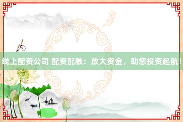 线上配资公司 配资配融：放大资金，助您投资起航！