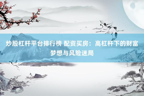 炒股杠杆平台排行榜 配资买房：高杠杆下的财富梦想与风险迷局