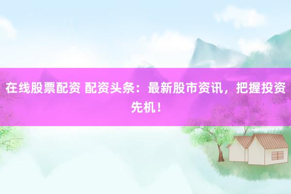 在线股票配资 配资头条：最新股市资讯，把握投资先机！