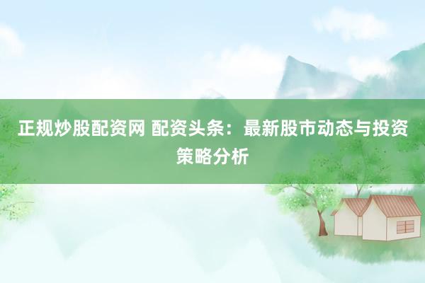 正规炒股配资网 配资头条：最新股市动态与投资策略分析