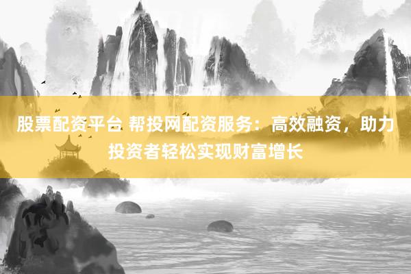 股票配资平台 帮投网配资服务：高效融资，助力投资者轻松实现财富增长
