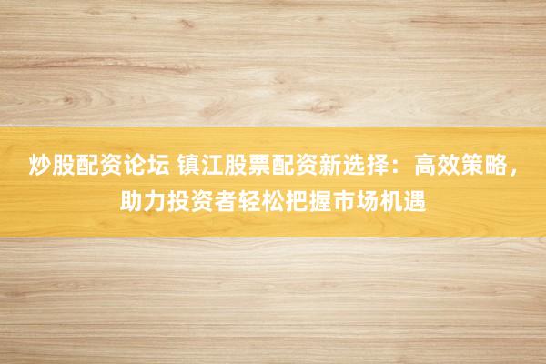 炒股配资论坛 镇江股票配资新选择：高效策略，助力投资者轻松把握市场机遇