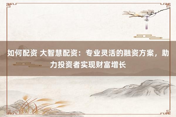 如何配资 大智慧配资：专业灵活的融资方案，助力投资者实现财富增长