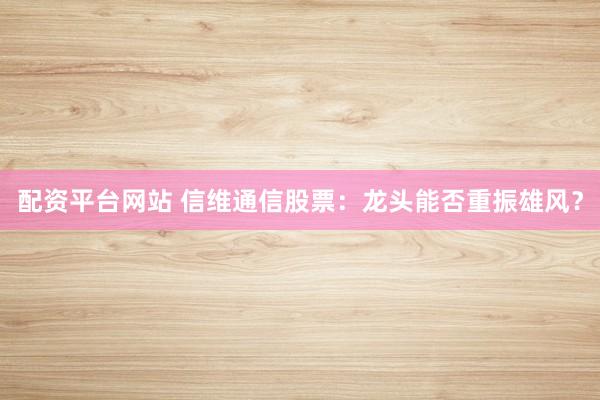 配资平台网站 信维通信股票：龙头能否重振雄风？