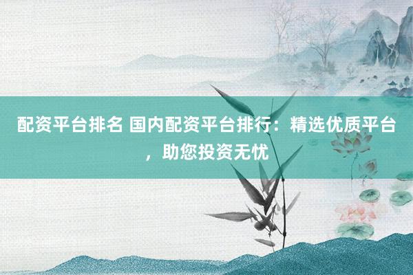 配资平台排名 国内配资平台排行：精选优质平台，助您投资无忧