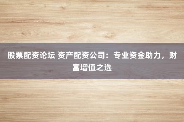 股票配资论坛 资产配资公司：专业资金助力，财富增值之选