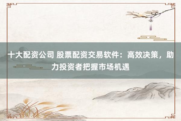 十大配资公司 股票配资交易软件：高效决策，助力投资者把握市场机遇