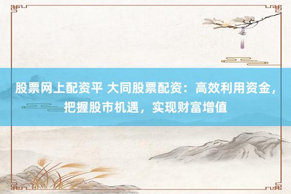 股票网上配资平 大同股票配资：高效利用资金，把握股市机遇，实现财富增值