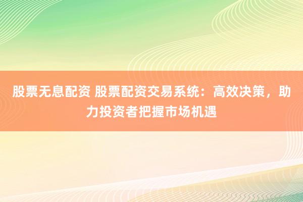 股票无息配资 股票配资交易系统：高效决策，助力投资者把握市场机遇