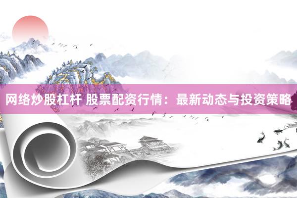 网络炒股杠杆 股票配资行情：最新动态与投资策略