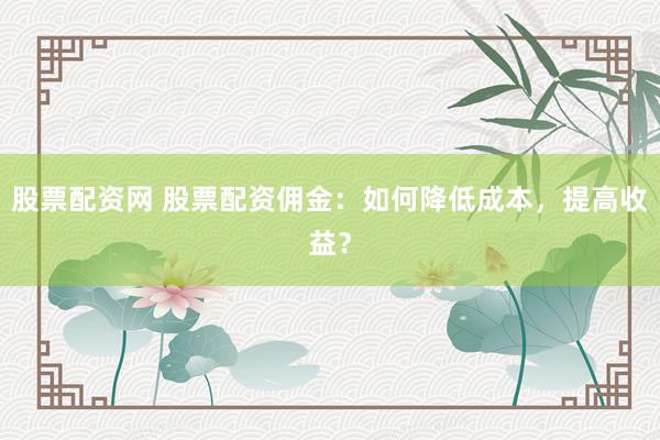 股票配资网 股票配资佣金：如何降低成本，提高收益？