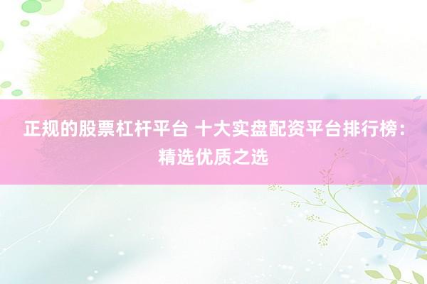 正规的股票杠杆平台 十大实盘配资平台排行榜：精选优质之选