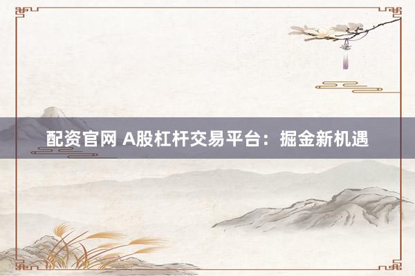 配资官网 A股杠杆交易平台：掘金新机遇