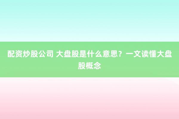 配资炒股公司 大盘股是什么意思？一文读懂大盘股概念