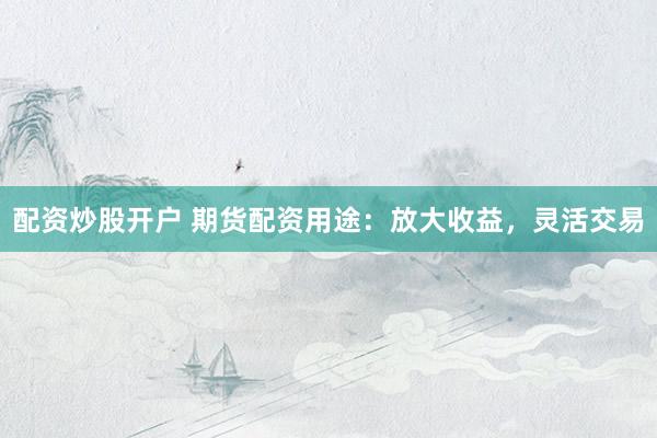 配资炒股开户 期货配资用途：放大收益，灵活交易