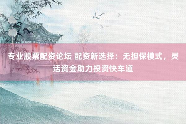 专业股票配资论坛 配资新选择：无担保模式，灵活资金助力投资快车道