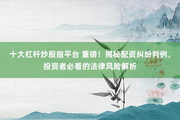 十大杠杆炒股指平台 重磅！揭秘配资纠纷判例，投资者必看的法律风险解析