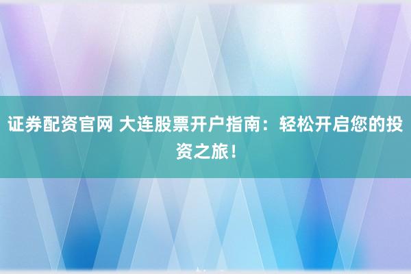 证券配资官网 大连股票开户指南：轻松开启您的投资之旅！