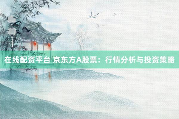 在线配资平台 京东方A股票：行情分析与投资策略
