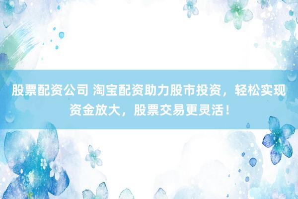 股票配资公司 淘宝配资助力股市投资，轻松实现资金放大，股票交易更灵活！