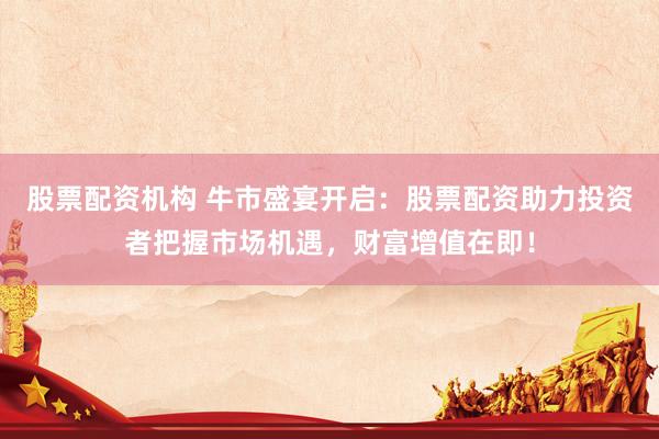 股票配资机构 牛市盛宴开启：股票配资助力投资者把握市场机遇，财富增值在即！