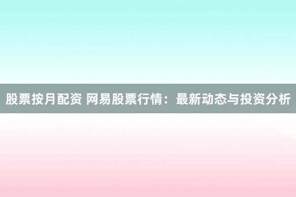 股票按月配资 网易股票行情：最新动态与投资分析