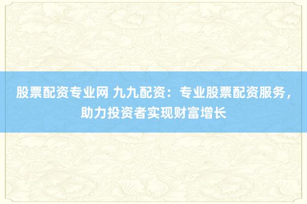 股票配资专业网 九九配资：专业股票配资服务，助力投资者实现财富增长